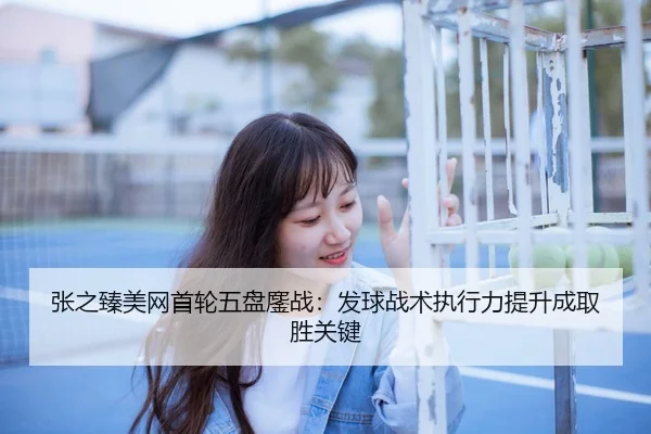 张之臻美网首轮五盘鏖战：发球战术执行力提升成取胜关键