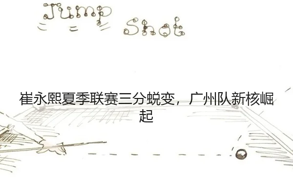 崔永熙夏季联赛三分蜕变，广州队新核崛起