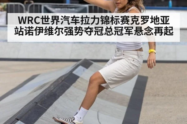 WRC世界汽车拉力锦标赛克罗地亚站诺伊维尔强势夺冠总冠军悬念再起